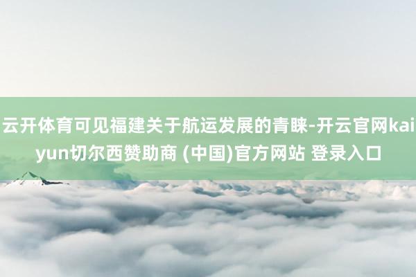 云开体育可见福建关于航运发展的青睐-开云官网kaiyun切尔西赞助商 (中国)官方网站 登录入口