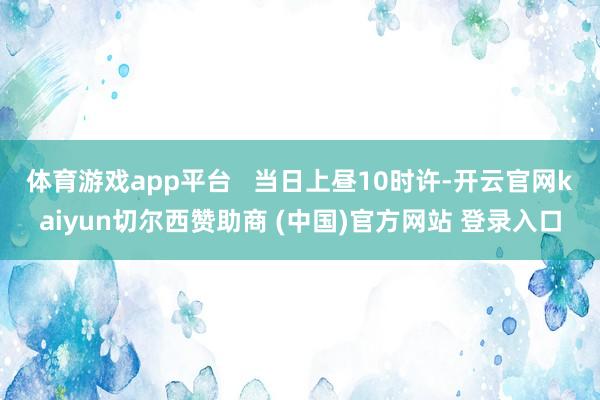 体育游戏app平台   　　当日上昼10时许-开云官网kaiyun切尔西赞助商 (中国)官方网站 登录入口