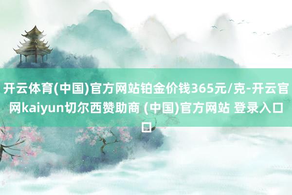 开云体育(中国)官方网站铂金价钱365元/克-开云官网kaiyun切尔西赞助商 (中国)官方网站 登录入口