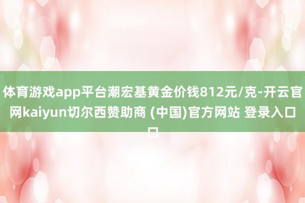 体育游戏app平台潮宏基黄金价钱812元/克-开云官网kaiyun切尔西赞助商 (中国)官方网站 登录入口