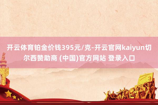 开云体育铂金价钱395元/克-开云官网kaiyun切尔西赞助商 (中国)官方网站 登录入口