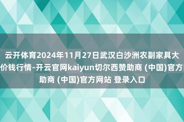云开体育2024年11月27日武汉白沙洲农副家具大市集有限公司价钱行情-开云官网kaiyun切尔西赞助商 (中国)官方网站 登录入口