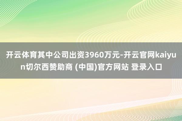 开云体育其中公司出资3960万元-开云官网kaiyun切尔西赞助商 (中国)官方网站 登录入口