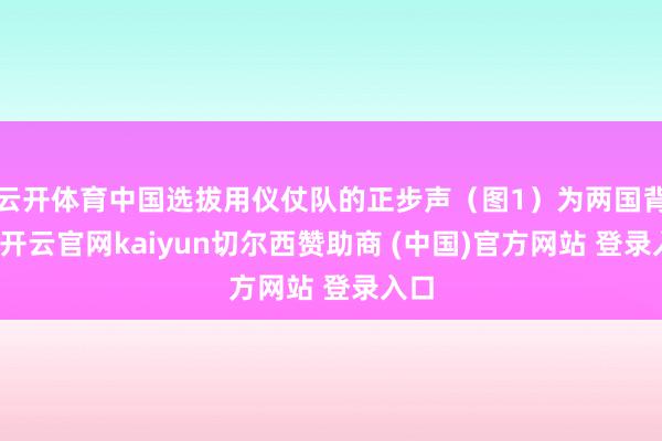 云开体育中国选拔用仪仗队的正步声（图1）为两国背书-开云官网kaiyun切尔西赞助商 (中国)官方网站 登录入口