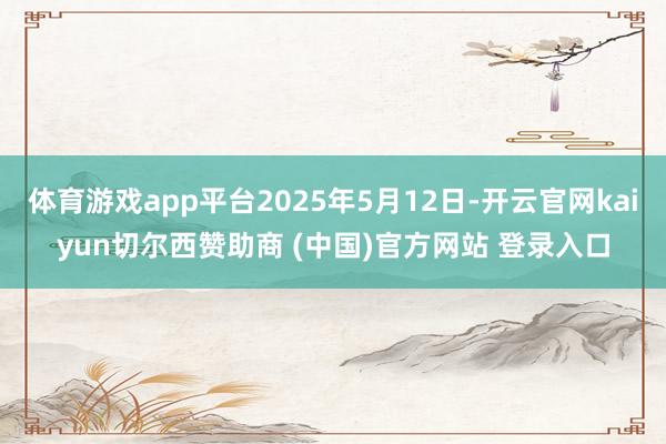 体育游戏app平台2025年5月12日-开云官网kaiyun切尔西赞助商 (中国)官方网站 登录入口