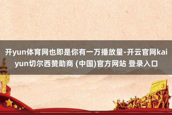 开yun体育网也即是你有一万播放量-开云官网kaiyun切尔西赞助商 (中国)官方网站 登录入口