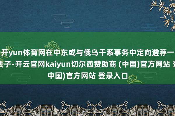 开yun体育网在中东或与俄乌干系事务中定向遴荐一些简陋法子-开云官网kaiyun切尔西赞助商 (中国)官方网站 登录入口