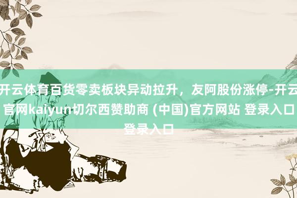 开云体育百货零卖板块异动拉升，友阿股份涨停-开云官网kaiyun切尔西赞助商 (中国)官方网站 登录入口
