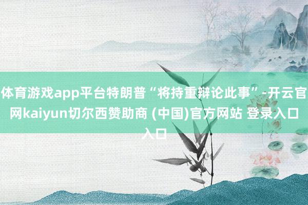 体育游戏app平台特朗普“将持重辩论此事”-开云官网kaiyun切尔西赞助商 (中国)官方网站 登录入口