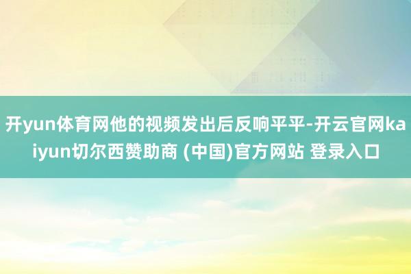 开yun体育网他的视频发出后反响平平-开云官网kaiyun切尔西赞助商 (中国)官方网站 登录入口