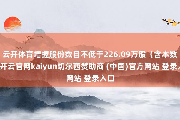 云开体育增握股份数目不低于226.09万股（含本数）-开云官网kaiyun切尔西赞助商 (中国)官方网站 登录入口