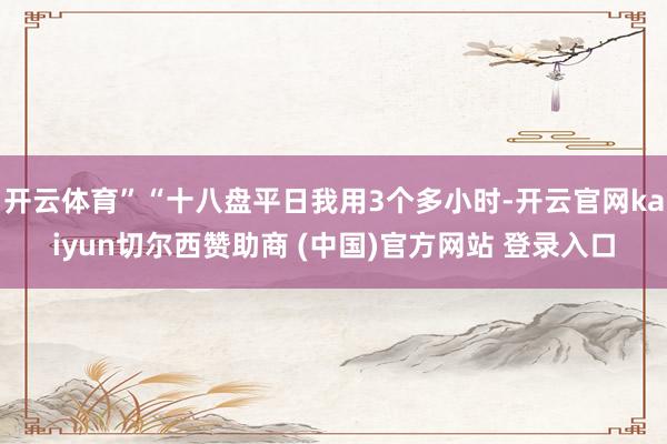 开云体育”“十八盘平日我用3个多小时-开云官网kaiyun切尔西赞助商 (中国)官方网站 登录入口