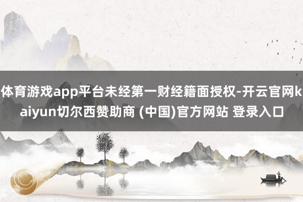 体育游戏app平台未经第一财经籍面授权-开云官网kaiyun切尔西赞助商 (中国)官方网站 登录入口
