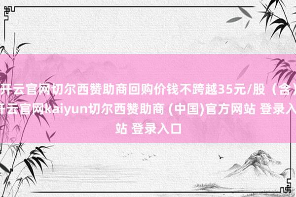 开云官网切尔西赞助商回购价钱不跨越35元/股（含）-开云官网kaiyun切尔西赞助商 (中国)官方网站 登录入口