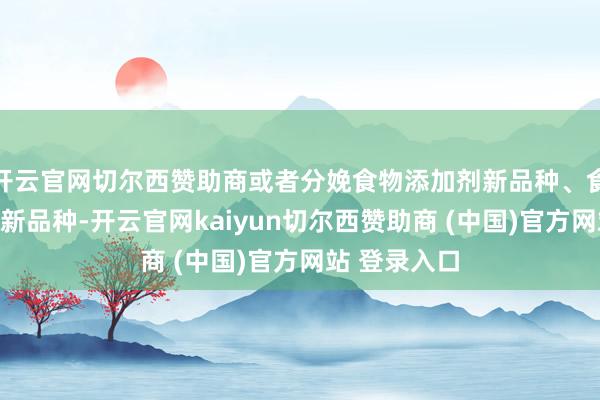 开云官网切尔西赞助商或者分娩食物添加剂新品种、食物关系居品新品种-开云官网kaiyun切尔西赞助商 (中国)官方网站 登录入口
