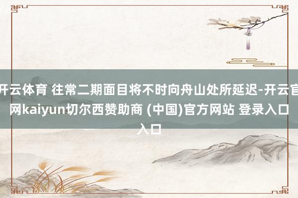 开云体育 往常二期面目将不时向舟山处所延迟-开云官网kaiyun切尔西赞助商 (中国)官方网站 登录入口