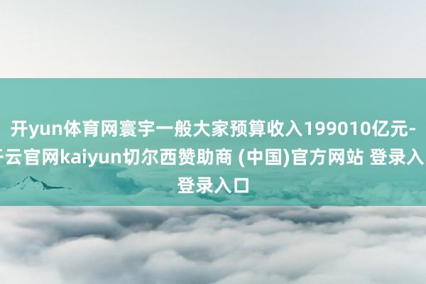 开yun体育网寰宇一般大家预算收入199010亿元-开云官网kaiyun切尔西赞助商 (中国)官方网站 登录入口