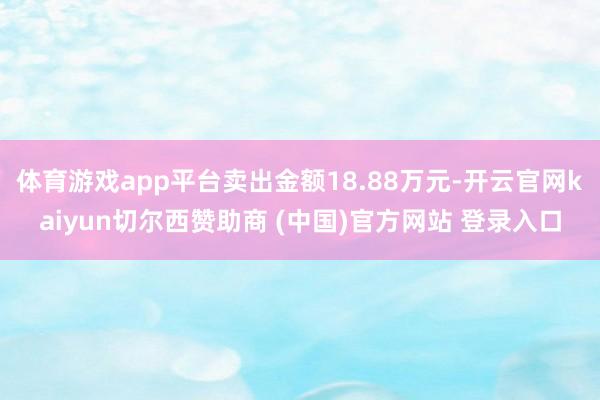 体育游戏app平台卖出金额18.88万元-开云官网kaiyun切尔西赞助商 (中国)官方网站 登录入口