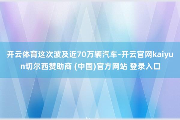 开云体育这次波及近70万辆汽车-开云官网kaiyun切尔西赞助商 (中国)官方网站 登录入口