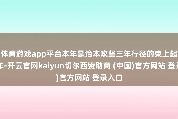 体育游戏app平台本年是治本攻坚三年行径的束上起下之年-开云官网kaiyun切尔西赞助商 (中国)官方网站 登录入口