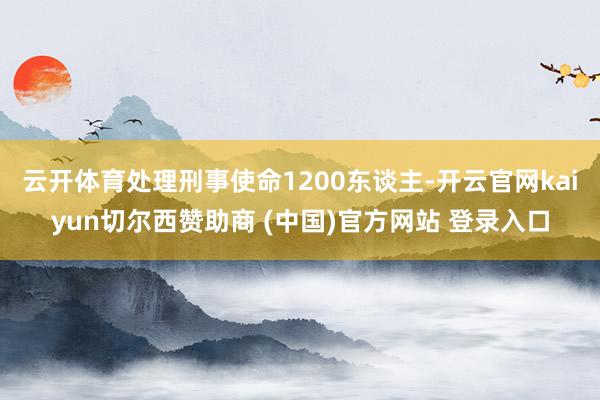 云开体育处理刑事使命1200东谈主-开云官网kaiyun切尔西赞助商 (中国)官方网站 登录入口