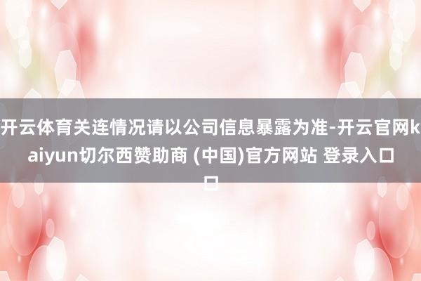 开云体育关连情况请以公司信息暴露为准-开云官网kaiyun切尔西赞助商 (中国)官方网站 登录入口