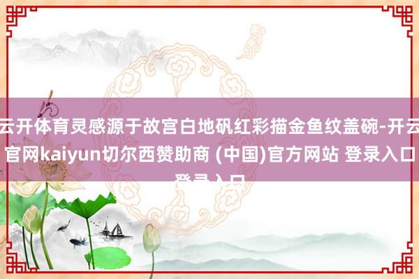 云开体育灵感源于故宫白地矾红彩描金鱼纹盖碗-开云官网kaiyun切尔西赞助商 (中国)官方网站 登录入口