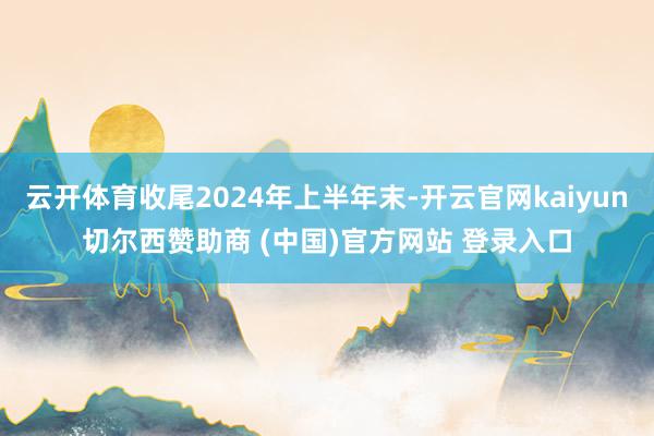 云开体育收尾2024年上半年末-开云官网kaiyun切尔西赞助商 (中国)官方网站 登录入口