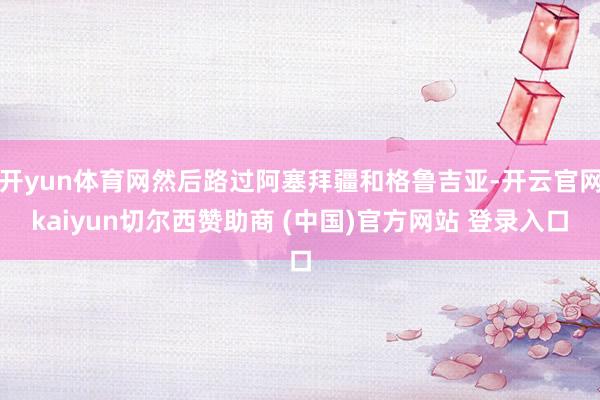开yun体育网然后路过阿塞拜疆和格鲁吉亚-开云官网kaiyun切尔西赞助商 (中国)官方网站 登录入口