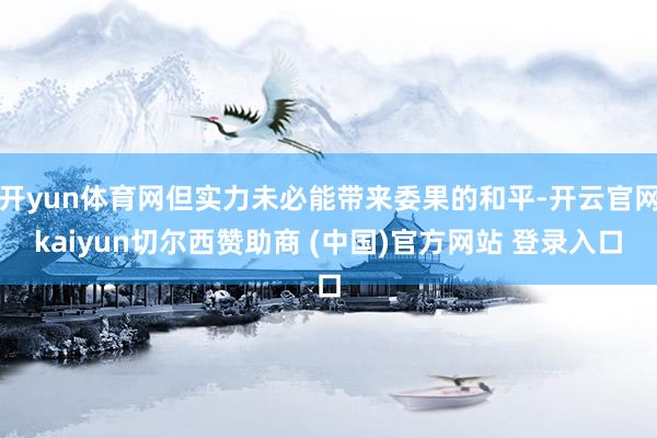 开yun体育网但实力未必能带来委果的和平-开云官网kaiyun切尔西赞助商 (中国)官方网站 登录入口
