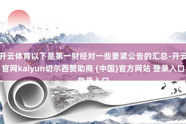开云体育以下是第一财经对一些要紧公告的汇总-开云官网kaiyun切尔西赞助商 (中国)官方网站 登录入口