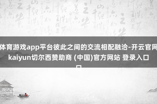 体育游戏app平台彼此之间的交流相配融洽-开云官网kaiyun切尔西赞助商 (中国)官方网站 登录入口