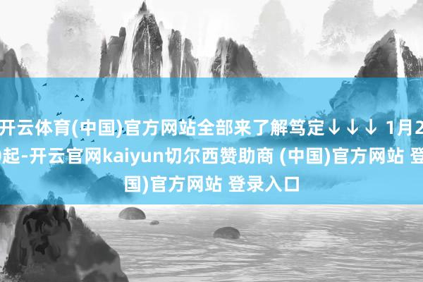 开云体育(中国)官方网站全部来了解笃定↓↓↓ 1月2日9:00起-开云官网kaiyun切尔西赞助商 (中国)官方网站 登录入口