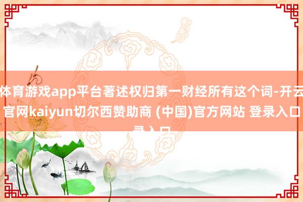 体育游戏app平台著述权归第一财经所有这个词-开云官网kaiyun切尔西赞助商 (中国)官方网站 登录入口