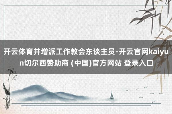 开云体育并增派工作教会东谈主员-开云官网kaiyun切尔西赞助商 (中国)官方网站 登录入口