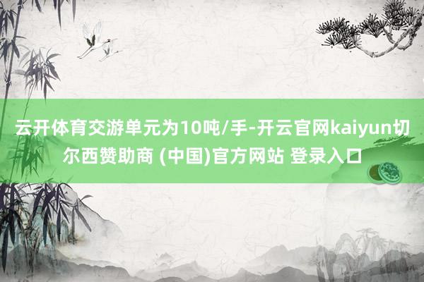 云开体育交游单元为10吨/手-开云官网kaiyun切尔西赞助商 (中国)官方网站 登录入口