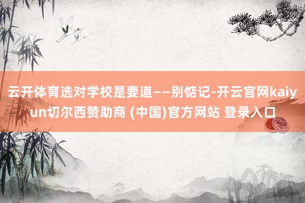 云开体育选对学校是要道——别惦记-开云官网kaiyun切尔西赞助商 (中国)官方网站 登录入口