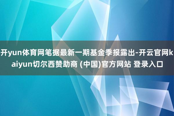 开yun体育网笔据最新一期基金季报露出-开云官网kaiyun切尔西赞助商 (中国)官方网站 登录入口