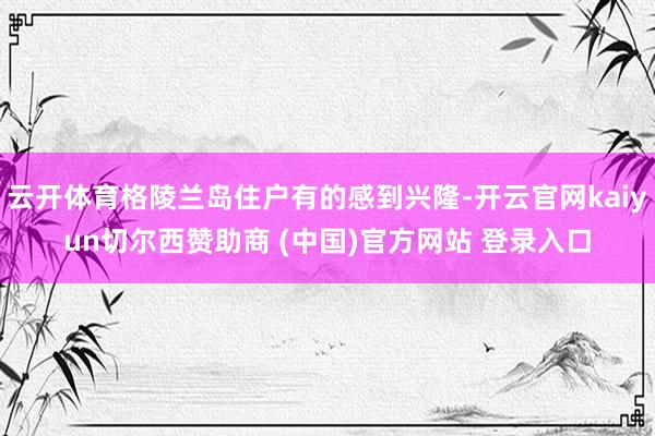 云开体育格陵兰岛住户有的感到兴隆-开云官网kaiyun切尔西赞助商 (中国)官方网站 登录入口