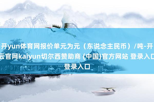 开yun体育网报价单元为元（东说念主民币）/吨-开云官网kaiyun切尔西赞助商 (中国)官方网站 登录入口