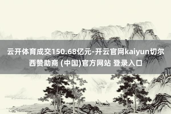 云开体育成交150.68亿元-开云官网kaiyun切尔西赞助商 (中国)官方网站 登录入口