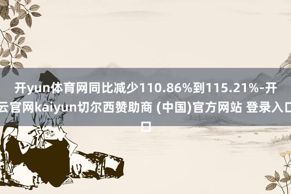 开yun体育网同比减少110.86%到115.21%-开云官网kaiyun切尔西赞助商 (中国)官方网站 登录入口