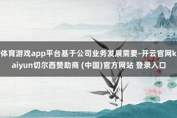 体育游戏app平台基于公司业务发展需要-开云官网kaiyun切尔西赞助商 (中国)官方网站 登录入口