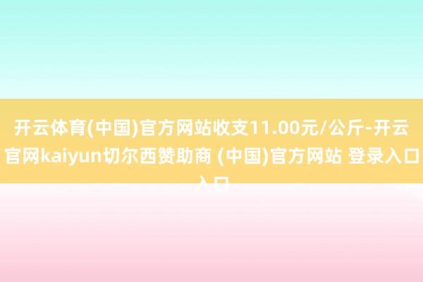 开云体育(中国)官方网站收支11.00元/公斤-开云官网kaiyun切尔西赞助商 (中国)官方网站 登录入口