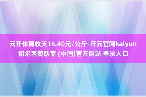 云开体育收支16.40元/公斤-开云官网kaiyun切尔西赞助商 (中国)官方网站 登录入口