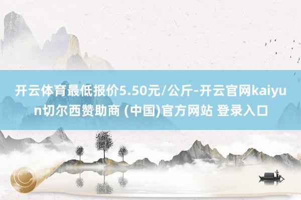 开云体育最低报价5.50元/公斤-开云官网kaiyun切尔西赞助商 (中国)官方网站 登录入口