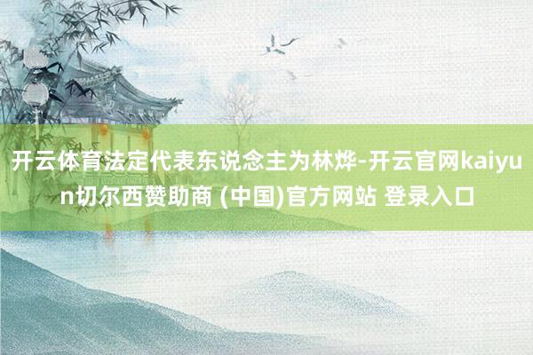 开云体育法定代表东说念主为林烨-开云官网kaiyun切尔西赞助商 (中国)官方网站 登录入口