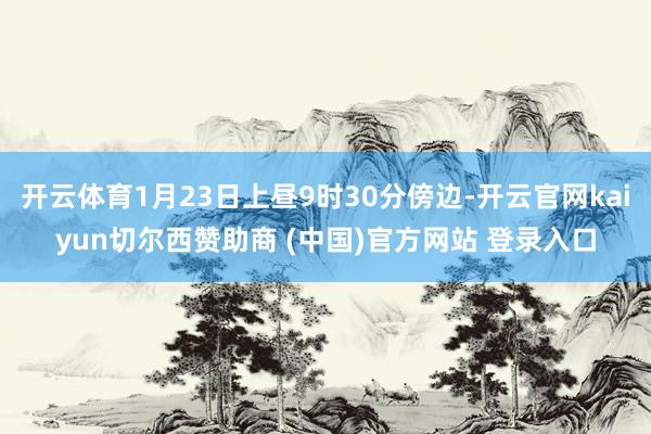 开云体育1月23日上昼9时30分傍边-开云官网kaiyun切尔西赞助商 (中国)官方网站 登录入口
