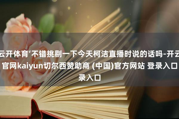 云开体育‘不错挑剔一下今天柯洁直播时说的话吗-开云官网kaiyun切尔西赞助商 (中国)官方网站 登录入口