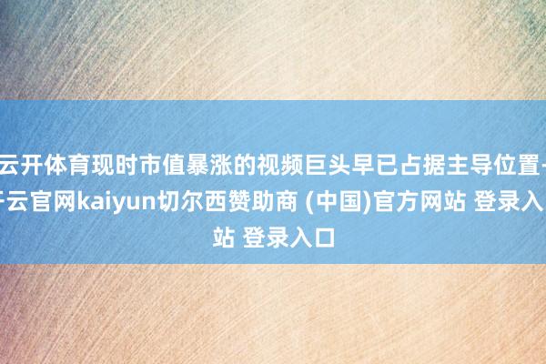 云开体育现时市值暴涨的视频巨头早已占据主导位置-开云官网kaiyun切尔西赞助商 (中国)官方网站 登录入口